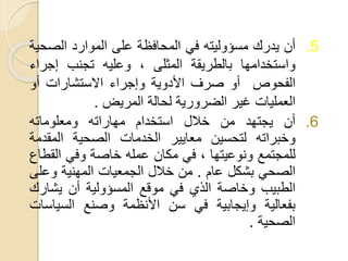 .5‫أن‬‫يدرك‬‫مسؤوليته‬‫في‬‫المحافظة‬‫على‬‫الموارد‬‫الص‬‫حية‬
‫واستخدامها‬‫بالطريقة‬‫المثلى‬،‫وعليه‬‫تجنب‬‫إجراء‬
‫الفحوص‬‫أو‬‫صرف‬‫األدوية‬‫وإجراء‬‫االستشارات‬‫أو‬
‫العمليات‬‫غير‬‫الضرورية‬‫لحالة‬‫المريض‬.
.6‫أن‬‫يجتهد‬‫من‬‫خالل‬‫استخدام‬‫مهاراته‬‫ومعلوماته‬
‫وخبراته‬‫لتحسين‬‫معايير‬‫الخدمات‬‫الصحية‬‫المقد‬‫مة‬
‫للمجتمع‬‫ونوعيتها‬،‫في‬‫مكان‬‫عمله‬‫خاصة‬‫وفي‬‫الق‬‫طاع‬
‫الصحي‬‫بشكل‬‫عام‬.‫من‬‫خالل‬‫الجمعيات‬‫المهنية‬‫وعل‬‫ى‬
‫الطبيب‬‫وخاصة‬‫الذي‬‫في‬‫موقع‬‫المسؤولية‬‫أن‬‫يشار‬‫ك‬
‫بفعالية‬‫وإيجابية‬‫في‬‫سن‬‫األنظمة‬‫وصنع‬‫السياس‬‫ات‬
‫الصحية‬.
 