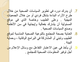 .7‫أن‬‫يدرك‬‫دوره‬‫في‬‫تطوير‬‫السياسات‬‫الصحية‬‫من‬‫خال‬‫ل‬
‫طرح‬‫اآلراء‬‫البناءة‬‫بشكل‬‫فردي‬‫أو‬‫من‬‫خالل‬‫الجمعيا‬‫ت‬
‫المهنية‬.‫وعلى‬‫الطبيب‬‫وخاصة‬‫الذي‬‫في‬‫موقع‬
‫المسئولية‬‫أن‬‫يشارك‬‫بفعالية‬‫وإيجابية‬‫في‬‫سن‬‫ا‬‫ألنظمة‬
‫وصنع‬‫السياسات‬‫الصحية‬.
.8‫العناية‬‫بصحة‬‫المجتمع‬‫بالتوعية‬‫الصحية‬‫المناس‬‫بة‬‫لموقع‬
‫الطبيب‬‫وتبني‬‫أو‬‫المشاركة‬‫في‬‫البرامج‬‫الوقائية‬،‫وحماية‬
‫البيئة‬.
.9‫أن‬‫يأخذ‬‫في‬‫عين‬‫االعتبار‬‫التفاعل‬‫مع‬‫وسائل‬‫اإلعال‬‫م‬‫من‬
‫أجل‬‫توفير‬‫المعلومات‬‫الصحية‬‫للمجتمع‬.
 