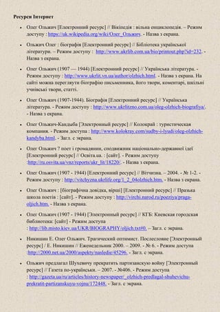 Ресурси Інтернет
• Олег Ольжич [Електронний ресурс] // Вікіпедія : вільна енциклопедія. – Режим
доступу : https://uk.wikipedia.org/wiki/Олег_Ольжич. - Назва з екрана.
• Ольжич Олег : біографія [Електронний ресурс] // Бібліотека української
літератури. – Режим доступу : http://www.ukrlib.com.ua/bio/printout.php?id=232. -
Назва з екрана.
• Олег Ольжич (1907 — 1944) [Електронний ресурс] // Українська література. -
Режим доступу : http://www.ukrlit.vn.ua/author/olzhich.html. - Назва з екрана. На
сайті можна перегляути біографію письменника, його твори, коментарі, шкільні
учнівські твори, статті.
• Олег Ольжич (1907-1944). Біографія [Електронний ресурс] // Українська
література. - Режим доступу : http://www.ukrlitzno.com.ua/oleg-olzhich-biografiya/.
- Назва з екрана.
• Олег Ольжич-Кандыба [Электронный ресурс] // Колокрай : туристическая
компания. - Режим доступа : http://www.kolokray.com/sudby-i-lyudi/oleg-olzhich-
kandyba.html. - Загл. с экрана.
• Олег Ольжич ? поет і громадянин, сподвижник національно-державної ідеї
[Електронний ресурс] // Освіта.ua. : [сайт]. - Режим доступу
:http://ru.osvita.ua/vnz/reports/ukr_lit/18220/. - Назва з екрана.
• Олег Ольжич (1907 - 1944) [Електронний ресурс] // Вітчизна. – 2004. - № 1-2. -
Режим доступу : http://vitchyzna.ukrlife.org/1_2_04olzhich.htm. - Назва з екрана.
• Олег Ольжич : [біографічна довідка, вірші] [Електронний ресурс] // Празька
школа поетів : [сайт]. - Режим доступу : http://virchi.narod.ru/poeziya/praga-
oljich.htm. - Назва з екрана.
• Олег Ольжич (1907 - 1944) [Электронный ресурс] // КГБ: Киевская городская
библиотека: [сайт] - Режим доступа
: http://lib.misto.kiev.ua/UKR/BIOGRAPHY/oljich.txt#0. – Загл. с экрана.
• Никишин Е. Олег Ольжич. Трагический оптимист. Послесловие [Электронный
ресурс] / Е. Никишин // Еженедельник 2000. – 2009. - № 6. - Режим доступа
:http://2000.net.ua/2000/aspekty/nasledie/45296. - Загл. с экрана.
• Ольжич предлагал Шухевичу прекратить партизанскую войну [Электронный
ресурс] // Газета по-українськи. – 2007. - №406. - Режим доступа
: http://gazeta.ua/ru/articles/history-newspaper/_olzhich-predlagal-shuhevichu-
prekratit-partizanskuyu-vojnu/172448. - Загл. с экрана.
 