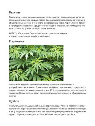 Бесплатный путеводитель www.arrivo.ru 104
Курение
Португалия – одна из самых курящих стран, поэтому всевозможные запреты
здесь ужесточаются с каждым годом. Здесь существуют штрафы за курение в
общественных местах, в том числе в ресторанах и кафе. Курить можно только
в некоторых заведениях, где для этого отведено специальное помещение или
есть столики на улице. Штрафы очень высокие.
КСТАТИ. Сигареты в Португалии можно купить в автоматах,
которые установлены в кафе и магазинах.
Наркотики
Португалия известна своим более-менее лояльным отношением к
употреблению наркотиков. Прямо в центре города туристам могут предложить
покурить гашиш, но нужно помнить, что в 90 % случаев вместо него продаются
подделки. Кроме того, не стоит демонстративно курить травку в общественных
местах.
Футбол
Португальцы очень дружелюбные, но горячие люди. Именно поэтому не стоит
критиковать игру национальной команды, если нет желания столкнуться лицом
к лицу с футбольными фанатами. Не рекомендуем прогуливаться в футболках
других сборных, и советуем вообще избегать разговоров о футболе.
 