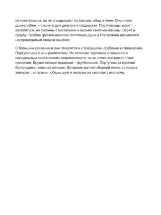 Бесплатный путеводитель www.arrivo.ru 124
не пунктуальны, но не опаздывают на завтрак, обед и ужин. Они очень
дружелюбны и открыты для диалога и поддержки. Португальцы умеют
веселиться, но склонны к ностальгии и весьма сентиментальны. Верят в
судьбу. Особое грустно-веселое состояние души в Португалии называется
непереводимым словом saudade.
С большим уважением они относятся и к традициям, особенно католическим.
Португальцы очень религиозны. Их отличает терпимое отношение к
сексуальным проявлениям современности, но во главе все равно стоит
приличие. Другие святые традиции – футбольные. Португальцы горячие
болельщики, включая женщин. Во время матчей сборной жизнь в городах
замирает, во время победы шум и веселье не смолкают всю ночь.
 