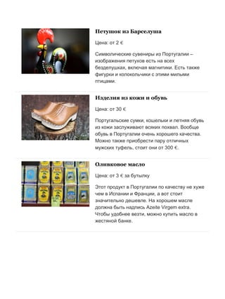 Бесплатный путеводитель www.arrivo.ru 126
Петушок из Барселуша
Цена: от 2 €
Символические сувениры из Португалии –
изображения петухов есть на всех
безделушках, включая магнитики. Есть также
фигурки и колокольчики с этими милыми
птицами.
Изделия из кожи и обувь
Цена: от 30 €
Португальские сумки, кошельки и летняя обувь
из кожи заслуживают всяких похвал. Вообще
обувь в Португалии очень хорошего качества.
Можно также приобрести пару отличных
мужских туфель, стоит они от 300 €.
Оливковое масло
Цена: от 3 € за бутылку
Этот продукт в Португалии по качеству не хуже
чем в Испании и Франции, а вот стоит
значительно дешевле. На хорошем масле
должна быть надпись Azeite Virgem extra.
Чтобы удобнее везти, можно купить масло в
жестяной банке.
 