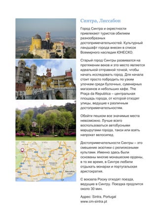 Бесплатный путеводитель www.arrivo.ru 18
Синтра, Лиссабон
Город Синтра и окрестности
привлекают туристов обилием
разнообразных
достопримечательностей. Культурный
ландшафт города внесен в список
Всемирного наследия ЮНЕСКО.
Старый город Синтры развивался на
протяжении веков и это место является
идеальной отправной точкой, чтобы
начать исследовать город. Для начала
стоит просто побродить по узким
улочкам среди булочных, сувенирных
магазинов и небольших кафе. The
Praça da Republica – центральная
площадь города, от которой отходят
улицы, ведущие к различным
достопримечательностям.
Обойти пешком все значимые места
невозможно. Лучше всего
воспользоваться автобусными
маршрутами города, такси или взять
напрокат велосипед.
Достопримечательности Синтры – это
смешение экзотики с религиозными
культами. Именно здесь были
основаны многие монашеские ордены,
в то же время, в Синтре любили
отдыхать монархи и португальская
аристократия.
С вокзала Росиу отходят поезда,
ведущие в Синтру. Поездка продлится
около 30 мин.
Адрес: Sintra, Portugal
www.cm-sintra.pt
 