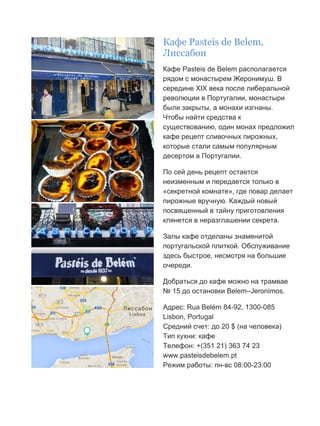 Бесплатный путеводитель www.arrivo.ru 24
Кафе Рasteis de Вelem,
Лиссабон
Кафе Рasteis de Вelem располагается
рядом с монастырем Жеронимуш. В
середине XIX века после либеральной
революции в Португалии, монастыри
были закрыты, а монахи изгнаны.
Чтобы найти средства к
существованию, один монах предложил
кафе рецепт сливочных пирожных,
которые стали самым популярным
десертом в Португалии.
По сей день рецепт остается
неизменным и передается только в
«секретной комнате», где повар делает
пирожные вручную. Каждый новый
посвященный в тайну приготовления
клянется в неразглашении секрета.
Залы кафе отделаны знаменитой
португальской плиткой. Обслуживание
здесь быстрое, несмотря на большие
очереди.
Добраться до кафе можно на трамвае
№ 15 до остановки Belem–Jeronimos.
Адрес: Rua Belém 84-92, 1300-085
Lisbon, Portugal
Средний счет: до 20 $ (на человека)
Тип кухни: кафе
Телефон: +(351 21) 363 74 23
www.pasteisdebelem.pt
Режим работы: пн-вс 08:00-23:00
 