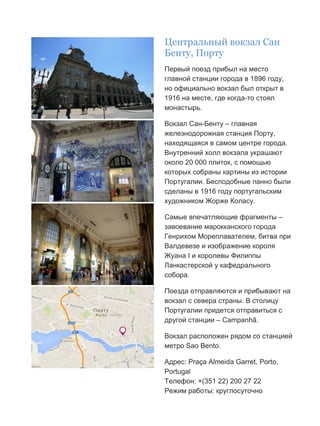 Бесплатный путеводитель www.arrivo.ru 29
Центральный вокзал Сан
Бенту, Порту
Первый поезд прибыл на место
главной станции города в 1896 году,
но официально вокзал был открыт в
1916 на месте, где когда-то стоял
монастырь.
Вокзал Сан-Бенту – главная
железнодорожная станция Порту,
находящаяся в самом центре города.
Внутренний холл вокзала украшают
около 20 000 плиток, с помощью
которых собраны картины из истории
Португалии. Бесподобные панно были
сделаны в 1916 году португальским
художником Жорже Коласу.
Самые впечатляющие фрагменты –
завоевание марокканского города
Генрихом Мореплавателем, битва при
Валдевезе и изображение короля
Жуана I и королевы Филиппы
Ланкастерской у кафедрального
собора.
Поезда отправляются и прибывают на
вокзал с севера страны. В столицу
Португалии придется отправиться с
другой станции – Campanhã.
Вокзал расположен рядом со станцией
метро Sao Bento.
Адрес: Praça Almeida Garret, Porto,
Portugal
Телефон: +(351 22) 200 27 22
Режим работы: круглосуточно
 
