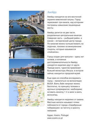 Бесплатный путеводитель www.arrivo.ru 30
Авейру
Авейру находится на юго-восточной
окраине живописной лагуны. Город
пересекают три канала, над которыми
построены невысокие пешеходные
мосты.
Авейру делится на две части,
разделенные центральным каналом.
Северная часть – рыбацкий район, а
южная – исторический центр города.
По каналам можно путешествовать на
лодочках, похожих на венецианские
гондолы, которые называются
«moliceiros».
Город создан для прогулок – здесь нет
холмов, а основные
достопримечательности Авейру
находятся недалеко друг от друга.
Прежде всего, туристов привлекает
бывший монастырь Иисуса, в котором
сейчас находится городской музей.
Еще один из способов исследовать
город – прокатиться на велосипедах
BUGA. Взять байк напрокат можно
бесплатно, по принципу тележек в
крупных супермаркетах: необходимо
оставить монетку 1 € в залог и взять
велосипед.
Авейру находится недалеко от океана.
Местные жители называют пляжи
поблизости от города «Серебряным
побережьем» за чистоту и красоту
пейзажей.
Адрес: Aveiro, Portugal
www.aveiro.co.pt
 