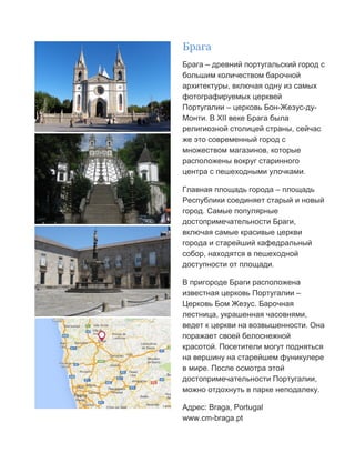 Бесплатный путеводитель www.arrivo.ru 31
Брага
Брага – древний португальский город с
большим количеством барочной
архитектуры, включая одну из самых
фотографируемых церквей
Португалии – церковь Бон-Жезус-ду-
Монти. В XII веке Брага была
религиозной столицей страны, сейчас
же это современный город с
множеством магазинов, которые
расположены вокруг старинного
центра с пешеходными улочками.
Главная площадь города – площадь
Республики соединяет старый и новый
город. Самые популярные
достопримечательности Браги,
включая самые красивые церкви
города и старейший кафедральный
собор, находятся в пешеходной
доступности от площади.
В пригороде Браги расположена
известная церковь Португалии –
Церковь Бом Жезус. Барочная
лестница, украшенная часовнями,
ведет к церкви на возвышенности. Она
поражает своей белоснежной
красотой. Посетители могут подняться
на вершину на старейшем фуникулере
в мире. После осмотра этой
достопримечательности Португалии,
можно отдохнуть в парке неподалеку.
Адрес: Braga, Portugal
www.cm-braga.pt
 