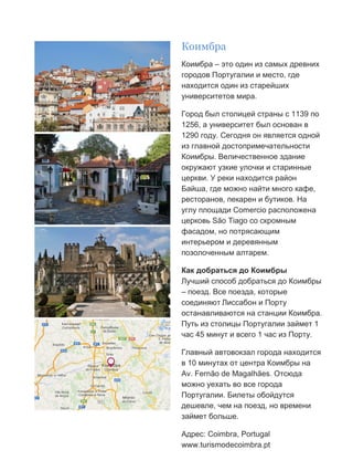 Бесплатный путеводитель www.arrivo.ru 33
Коимбра
Коимбра – это один из самых древних
городов Португалии и место, где
находится один из старейших
университетов мира.
Город был столицей страны с 1139 по
1256, а университет был основан в
1290 году. Сегодня он является одной
из главной достопримечательности
Коимбры. Величественное здание
окружают узкие улочки и старинные
церкви. У реки находится район
Байша, где можно найти много кафе,
ресторанов, пекарен и бутиков. На
углу площади Comercio расположена
церковь São Tiago со скромным
фасадом, но потрясающим
интерьером и деревянным
позолоченным алтарем.
Как добраться до Коимбры
Лучший способ добраться до Коимбры
– поезд. Все поезда, которые
соединяют Лиссабон и Порту
останавливаются на станции Коимбра.
Путь из столицы Португалии займет 1
час 45 минут и всего 1 час из Порту.
Главный автовокзал города находится
в 10 минутах от центра Коимбры на
Av. Fernão de Magalhães. Отсюда
можно уехать во все города
Португалии. Билеты обойдутся
дешевле, чем на поезд, но времени
займет больше.
Адрес: Coimbra, Portugal
www.turismodecoimbra.pt
 