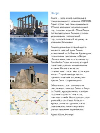Бесплатный путеводитель www.arrivo.ru 36
Эвора
Эвора – город-музей, внесенный в
список всемирного наследия ЮНЕСКО.
Город достиг пика своего развития в
XV веке, когда он стал резиденцией
португальских королей. Облик Эворы
формируют дома с белыми стенами,
украшенными традиционной
португальской плиткой «азулежу» и
коваными балконами.
Самой древней постройкой города
является римский Храм Дианы,
возведенный во II-III веках. Кроме руин,
оставленных римлянами, в Эворе
обязательно стоит посетить капеллу
Capela dos Ossos, интерьер которой
полностью украшен человеческими
костями. Надпись на входе
оптимистично гласит «мы кости ждем
ваши». Старый акведук города
примечателен тем, что между его
арками были построены дома.
Обязательно стоит заглянуть на
центральную площадь Эворы – Praça
do Giraldo, куда до сих пор приходят
горожане отдыхать, пить кофе,
показывать себя. От площади отходит
улочка Rua das Casas Pintadas –
«улица расписных домов», где на
стенах можно увидеть картины с
фантастическими персонажами.
Адрес: Evora, Portugal
 