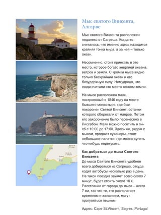 Бесплатный путеводитель www.arrivo.ru 39
Мыс святого Винсента,
Алгарве
Мыс святого Винсента расположен
недалеко от Сагреша. Когда-то
считалось, что именно здесь находится
крайняя точка мира, а за ней – только
океан.
Несомненно, стоит приехать в это
место, которое богато энергией океана,
ветров и земли. С кромки мыса видно
только бескрайний океан и его
безудержную силу. Немудрено, что
люди считали это место концом земли.
На мысе расположен маяк,
построенный в 1846 году на месте
бывшего монастыря, где был
похоронен Святой Винсент, останки
которого оберегали от мавров. Потом
его захоронение было перенесено в
Лиссабон. Маяк можно посетить в пн-
сб с 10:00 до 17:00. Здесь же, рядом с
мысом, продают сувениры, стоят
небольшие палатки, где можно купить
что-нибудь перекусить.
Как добраться до мыса Святого
Винсента
До мыса Святого Винсента удобнее
всего добираться из Сагреша, откуда
ходят автобусы несколько раз в день.
На такси поездка займет всего около 7
минут, будет стоить около 10 €.
Расстояние от города до мыса – всего
7 км, так что те, кто располагает
временем и желанием, могут
прогуляться пешком.
Адрес: Cape St.Vincent, Sagres, Portugal
 