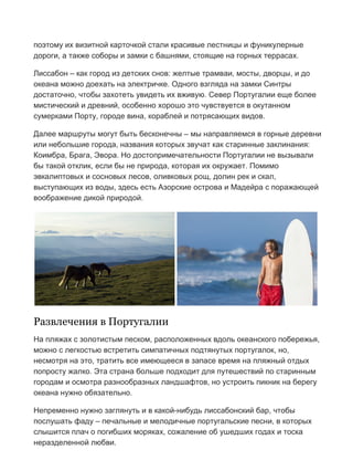 Бесплатный путеводитель www.arrivo.ru 4
поэтому их визитной карточкой стали красивые лестницы и фуникулерные
дороги, а также соборы и замки с башнями, стоящие на горных террасах.
Лиссабон – как город из детских снов: желтые трамваи, мосты, дворцы, и до
океана можно доехать на электричке. Одного взгляда на замки Синтры
достаточно, чтобы захотеть увидеть их вживую. Север Португалии еще более
мистический и древний, особенно хорошо это чувствуется в окутанном
сумерками Порту, городе вина, кораблей и потрясающих видов.
Далее маршруты могут быть бесконечны – мы направляемся в горные деревни
или небольшие города, названия которых звучат как старинные заклинания:
Коимбра, Брага, Эвора. Но достопримечательности Португалии не вызывали
бы такой отклик, если бы не природа, которая их окружает. Помимо
эвкалиптовых и сосновых лесов, оливковых рощ, долин рек и скал,
выступающих из воды, здесь есть Азорские острова и Мадейра с поражающей
воображение дикой природой.
Развлечения в Португалии
На пляжах с золотистым песком, расположенных вдоль океанского побережья,
можно с легкостью встретить симпатичных подтянутых португалок, но,
несмотря на это, тратить все имеющееся в запасе время на пляжный отдых
попросту жалко. Эта страна больше подходит для путешествий по старинным
городам и осмотра разнообразных ландшафтов, но устроить пикник на берегу
океана нужно обязательно.
Непременно нужно заглянуть и в какой-нибудь лиссабонский бар, чтобы
послушать фаду – печальные и мелодичные португальские песни, в которых
слышится плач о погибших моряках, сожаление об ушедших годах и тоска
неразделенной любви.
 