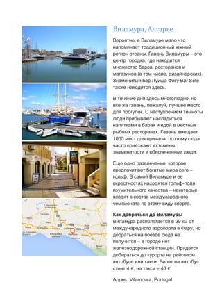 Бесплатный путеводитель www.arrivo.ru 43
Виламура, Алгарве
Вероятно, в Виламуре мало что
напоминает традиционный южный
регион страны. Гавань Виламуры – это
центр городка, где находится
множество баров, ресторанов и
магазинов (в том числе, дизайнерских).
Знаменитый бар Луиша Фигу Bar Sete
также находится здесь.
В течение дня здесь многолюдно, но
все же гавань, пожалуй, лучшее место
для прогулок. С наступлением темноты
люди прибывают насладиться
напитками в барах и едой в местных
рыбных ресторанах. Гавань вмещает
1000 мест для причала, поэтому сюда
часто приезжают яхтсмены,
знаменитости и обеспеченные люди.
Еще одно развлечение, которое
предпочитают богатые мира сего –
гольф. В самой Виламуре и ее
окрестностях находятся гольф-поля
изумительного качества – некоторые
входят в состав международного
чемпионата по этому виду спорта.
Как добраться до Виламуры
Виламура располагается в 29 км от
международного аэропорта в Фару, но
добраться на поезде сюда не
получится – в городе нет
железнодорожной станции. Придется
добираться до курорта на рейсовом
автобусе или такси. Билет на автобус
стоит 4 €, на такси – 40 €.
Адрес: Vilamoura, Portugal
 