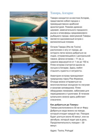 Бесплатный путеводитель www.arrivo.ru 47
Тавира, Алгарве
Тавира находится на востоке Алгарве,
представляя собой городок с
преимущественно арабской
архитектурой. Помимо древних
церквей, замечательного городского
рынка и атмосферы средневекового
рыбацкого города, жемчужиной Тавиры
является одноименный остров с
великолепным пляжем.
Остров Тавира (Ilha de Tavira)
расположен к югу от города, до
которого легко можно добраться на
лодке, отправляющейся с центральной
гавани. Длина острова – 11 км, а
ширина варьируется от 1 км до 150 м.
Пляж острова считается одним из
лучших в Алгарве. Здесь любят
отдыхать нудисты и натуристы.
Акватория острова принадлежит
природному парку Риа Формоза.
Отсюда можно отправиться на
многочисленные экскурсии по лагунам
и каналам заповедника. Пляж
оборудован лежаками, кабинками для
переодевания и туалетами. В течение
купального сезона здесь работают
спасатели.
Как добраться до Тавиры
Тавира расположена в 30 км от Фару.
Добраться сюда можно на поезде,
который отходит каждый час. Поездка
будет длиться около 45 минут, или на
автобусе, который ходит раз в день.
Продолжительность поездки – 30
минут.
Адрес: Tavira, Portugal
 