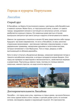 Бесплатный путеводитель www.arrivo.ru 6
Города и курорты Португалии
Лиссабон
Старый друг
В Лиссабоне, на берегу Атлантического океана, чувствуешь себя беззаботным
и немного пьяным. Может быть, от португальского вина, а может, от самого
города, продуваемого ветром и состоящего из запутанных улочек, которые
разбегаются в разные стороны. Его каменные дома светлых оттенков
выигрышно смотрятся при свете солнца и надолго отпечатываются в памяти.
Именно так художники и писатели в начале XX века представляли себе города
будущего: при всем современном, что есть в Лиссабоне, он весь заполнен
старинными механизмами – винтажными лифтами и фуникулерами, а также
деревянными трамваями, имперскими зданиями и гигантскими мостами,
которые напоминают о Сан-Франциско. Того и гляди, увидишь в небе
выплывающий из облаков дирижабль.
Кого-то могут отпугнуть обшарпанные фасады, капризная приморская погода и
темнота лиссабонских закоулков, в которых попадаются всякие бродяги. Этот
город как проверка на авантюризм и меланхоличность, свойственные морякам
и романтикам. Португальцы именно такие, поэтому их столица немного
сказочная, немного простая, но сюда хочется вернуться.
Достопримечательности Лиссабона
Лиссабон – это город узких улиц, черепицы и старых домов, где возле балкона
или стены здания можно стоять часами, и целыми днями гулять по склонам
холмов, наслаждаясь видами и окружающей тишиной. Это пространство,
 