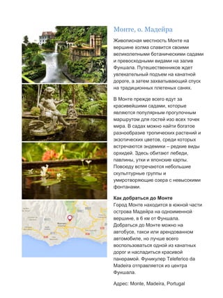 Бесплатный путеводитель www.arrivo.ru 62
Монте, о. Мадейра
Живописная местность Монте на
вершине холма славится своими
великолепными ботаническими садами
и превосходными видами на залив
Фуншала. Путешественников ждет
увлекательный подъем на канатной
дороге, а затем захватывающий спуск
на традиционных плетеных санях.
В Монте прежде всего едут за
красивейшими садами, которые
являются популярным прогулочным
маршрутом для гостей изо всех точек
мира. В садах можно найти богатое
разнообразие тропических растений и
экзотических цветов, среди которых
встречаются эндемики – редкие виды
орхидей. Здесь обитают лебеди,
павлины, утки и японские карпы.
Повсюду встречаются небольшие
скульптурные группы и
умиротворяющие озера с невысокими
фонтанами.
Как добраться до Монте
Город Монте находится в южной части
острова Мадейра на одноименной
вершине, в 6 км от Фуншала.
Добраться до Монте можно на
автобусе, такси или арендованном
автомобиле, но лучше всего
воспользоваться одной из канатных
дорог и насладиться красивой
панорамой. Фуникулер Teleferico da
Madeira отправляется из центра
Фуншала.
Адрес: Monte, Madeira, Portugal
 