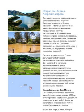 Бесплатный путеводитель www.arrivo.ru 66
Остров Сан-Мигел,
Азорские острова
Сан-Мигел является самым крупным и
густонаселенным из островов
Азорского архипелага. Второе
название – «Зеленый остров» Сан-
Мигел получил из-за живописных
ландшафтов с обилием
растительности. Разнообразные
пейзажи острова с красивыми озерами,
холмами, высокими горами, зелеными
равнинами и синим океаном поражают
своей красотой. На Сан-Мигел
приезжают за новыми впечатлениями и
эмоциями, за ощущением полной
гармонии с природой.
Столица острова – город Понта-
Дельгада (Ponta Delgada)
расположился на южном побережье
Сан-Мигела. Это не только
административный центр
одноименного муниципалитета и
крупнейший порт, но и очаровательный
город с богатым архитектурно-
историческим наследием. Он
популярен своими узкими, мощеными
улочками, хорошо сохранившимися
историческими зданиями XVII века и
красивейшими парками.
Как добраться до Сан-Мигела
Сан-Мигел расположен в восточной
части Азорского архипелага в 1500 км
от материковой Португалии. Добраться
до острова можно за 2-2, 5 часа на
самолете из Лиссабона или любой
другой Европейской столицы.
Адрес: San Migel, Azores, Portugal
 