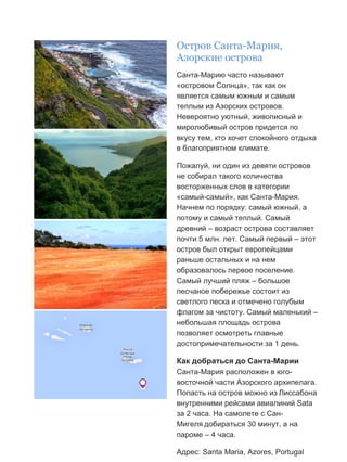 Бесплатный путеводитель www.arrivo.ru 67
Остров Санта-Мария,
Азорские острова
Санта-Марию часто называют
«островом Солнца», так как он
является самым южным и самым
теплым из Азорских островов.
Невероятно уютный, живописный и
миролюбивый остров придется по
вкусу тем, кто хочет спокойного отдыха
в благоприятном климате.
Пожалуй, ни один из девяти островов
не собирал такого количества
восторженных слов в категории
«самый-самый», как Санта-Мария.
Начнем по порядку: самый южный, а
потому и самый теплый. Самый
древний – возраст острова составляет
почти 5 млн. лет. Самый первый – этот
остров был открыт европейцами
раньше остальных и на нем
образовалось первое поселение.
Самый лучший пляж – большое
песчаное побережье состоит из
светлого песка и отмечено голубым
флагом за чистоту. Самый маленький –
небольшая площадь острова
позволяет осмотреть главные
достопримечательности за 1 день.
Как добраться до Санта-Марии
Санта-Мария расположен в юго-
восточной части Азорского архипелага.
Попасть на остров можно из Лиссабона
внутренними рейсами авиалиний Sata
за 2 часа. На самолете с Сан-
Мигеля добираться 30 минут, а на
пароме – 4 часа.
Адрес: Santa Maria, Azores, Portugal
 