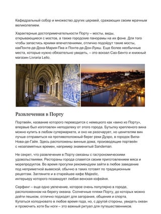 Бесплатный путеводитель www.arrivo.ru 9
Кафедральный собор и множество других церквей, сражающих своим мрачным
великолепием.
Характерные достопримечательности Порту – мосты, виды,
открывающиеся с мостов, а также городские панорамы на их фоне. Для того
чтобы запастись яркими впечатлениями, отлично подойдут такие мосты,
какПонте-де-Дона-Мария-Пиа и Понте-де-Дон-Луиш. Еще более необычные
места, которые нужно обязательно увидеть, – это вокзал Сао-Бенто и книжный
магазин Livraria Lello.
Развлечения в Порту
Портвейн, название которого переводится с немецкого как «вино из Порту»,
впервые был изготовлен неподалеку от этого города. Бутылку крепленого вина
можно купить в любом супермаркете, и оно не разочарует, но ценителям вин
лучше отправиться на противоположный берег реки Дуэро, в городок Вила-
Нова-де-Гайя. Здесь расположены винные дома, производящие портвейн
с незапамятных времен, например знаменитый Sandeman.
Не секрет, что развлечения в Порту связаны с гастрономическими
удовольствиями. Рестораны города славятся своим приготовлением мяса и
морепродуктов. Во время прогулки рекомендуем зайти в любое заведение
под неприметной вывеской, обычно в таких готовят по традиционным
рецептам. Загляните и в старейшее кафе Majestic,
интерьеру которого позавидует любая венская кофейня.
Серфинг – еще одно увлечение, которое очень популярно в городе,
расположенном на берегу океана. Солнечные пляжи Порту, до которых можно
дойти пешком, отлично подходят для загорания, общения и спорта.
Купаться холодновато в любое время года, но, с другой стороны, увидеть океан
и промочить хотя бы ноги – это важный ритуал для путешественников.
 
