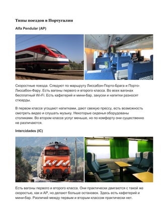 Бесплатный путеводитель www.arrivo.ru 92
Типы поездов в Португалии
Alfa Pendular (AP)
Скоростные поезда. Следуют по маршруту Лиссабон-Порто-Брага и Порто-
Лиссабон-Фару. Есть вагоны первого и второго класса. Во всех вагонах
бесплатный Wi-Fi. Есть кафетерий и мини-бар, закуски и напитки разносят
стюарды.
В первом классе угощают напитками, дают свежую прессу, есть возможность
смотреть видео и слушать музыку. Некоторые сиденья оборудованы
столиками. Во втором классе услуг меньше, но по комфорту они существенно
не различаются.
Intercidades (IC)
Есть вагоны первого и второго класса. Они практически двигаются с такой же
скоростью, как и AP, но делают больше остановок. Здесь есть кафетерий и
мини-бар. Различий между первым и вторым классом практически нет.
 