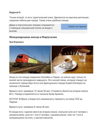 Бесплатный путеводитель www.arrivo.ru 93
Regional ®
Только второй, то есть туристический класс. Двигаются на короткие дистанции,
соединяя небольшие города. Также очень удобные поезда.
Двери в португальских поездах открываются
с помощью специальной кнопки на входе и
Совет от Арриво
выходе.
Международные поезда в Португалии
Sud Expresso
Когда-то эти поезда соединяли Лиссабон и Париж, но сейчас идут только по
южной части легендарного маршрута. Это ночной поезд, который следует до
испанского города Ирун (Irun) или французского города Андай (Hendaye) на
границе с Испанией.
Время в пути: примерно 14 часов 30 мин. Стоимость билета во втором классе:
69 €. Поезда отправляются от вокзала Santa Apolonia.
КСТАТИ. В Ируне и Андае есть возможность пересесть на поезд TGV до
Парижа.
Время в пути: примерно 8 часов 30 мин.
В поезде есть: сидячие места во втором классе, спальное купе на 4 человек с
умывальником, купе на 1 или 2 человек с умывальником, люкс на 1 или 2,
запирающееся на ключ, с ванной комнатой.
 