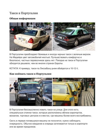 Бесплатный путеводитель www.arrivo.ru 95
Такси в Португалии
Общая информация
В Португалии преобладают бежевые и иногда черные такси с зеленым верхом.
На Мадейре цвет автомобилей желтый. Путешествовать комфортно и
безопасно, частных перевозчиков здесь нет. Поездка на такси в Португалии
обходится дешевле, чем во многих странах Европы.
КСТАТИ. К примеру, такси по Лиссабону днем обойдется в 10-12 €.
Как поймать такси в Португалии
В Португалии бессмысленно ловить такси на улице. Для этого есть
специальные стоянки такси, которые расположены вблизи аэропортов,
вокзалов, торговых центров и в местах, где машины более всего востребованы.
Сесть в первую попавшуюся машину не получится, нужно соблюдать
очередность. Обычно ожидание в очереди затягивается только в аэропорте
или во время праздников.
 