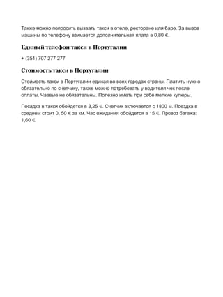 Бесплатный путеводитель www.arrivo.ru 96
Также можно попросить вызвать такси в отеле, ресторане или баре. За вызов
машины по телефону взимается дополнительная плата в 0,80 €.
Единый телефон такси в Португалии
+ (351) 707 277 277
Стоимость такси в Португалии
Стоимость такси в Португалии единая во всех городах страны. Платить нужно
обязательно по счетчику, также можно потребовать у водителя чек после
оплаты. Чаевые не обязательны. Полезно иметь при себе мелкие купюры.
Посадка в такси обойдется в 3,25 €. Счетчик включается с 1800 м. Поездка в
среднем стоит 0, 50 € за км. Час ожидания обойдется в 15 €. Провоз багажа:
1,60 €.
 