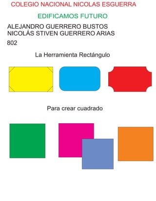 COLEGIO NACIONAL NICOLAS ESGUERRA
EDIFICAMOS FUTURO
ALEJANDRO GUERRERO BUSTOS
NICOLÁS STIVEN GUERRERO ARIAS
802
La Herramienta Rectángulo
Para crear cuadrado
 