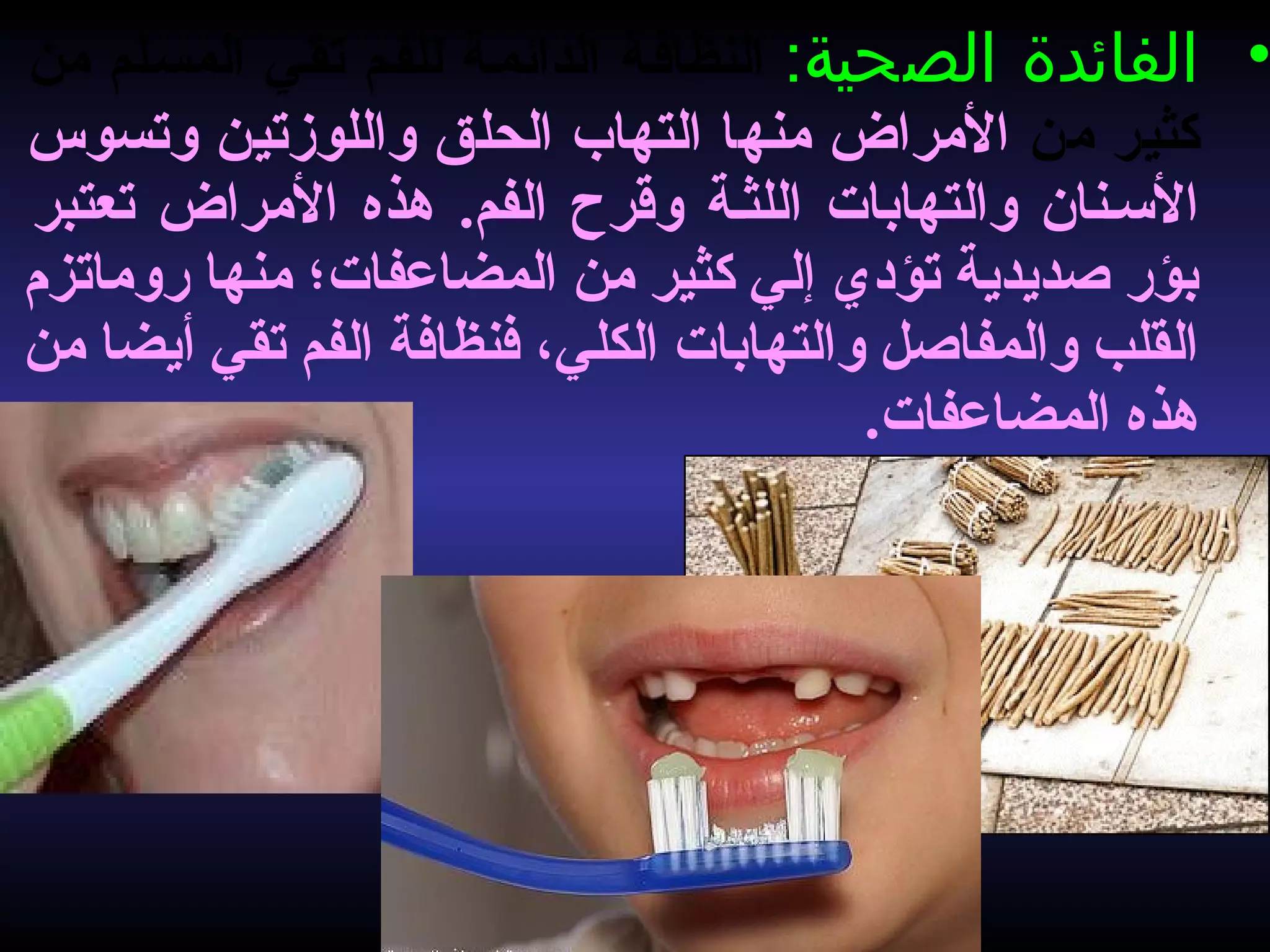 •:‫الصحية‬ ‫الفائدة‬‫من‬ ‫المسسلم‬ ‫تقسي‬ ‫للفسم‬ ‫الدائمسة‬ ‫النظافسة‬
‫من‬ ‫كثير‬‫وتسوس‬ ‫واللوزتين‬ ‫الحلق‬ ‫التهاب‬ ‫منها‬ ‫المراض‬
‫تعتبر‬ ‫المراض‬ ‫هذه‬ .‫الفم‬ ‫وقرح‬ ‫اللثسة‬ ‫والتهابات‬ ‫النسسنان‬
‫روماتزم‬ ‫منها‬ ‫المضاعفات؛‬ ‫من‬ ‫كثير‬ ‫إلي‬ ‫تؤدي‬ ‫صديدية‬ ‫بؤر‬
‫من‬ ‫أيضا‬ ‫تقي‬ ‫الفم‬ ‫فنظافة‬ ،‫الكلي‬ ‫والتهابات‬ ‫والمفاصل‬ ‫القلب‬
.‫المضاعفات‬ ‫هذه‬
 