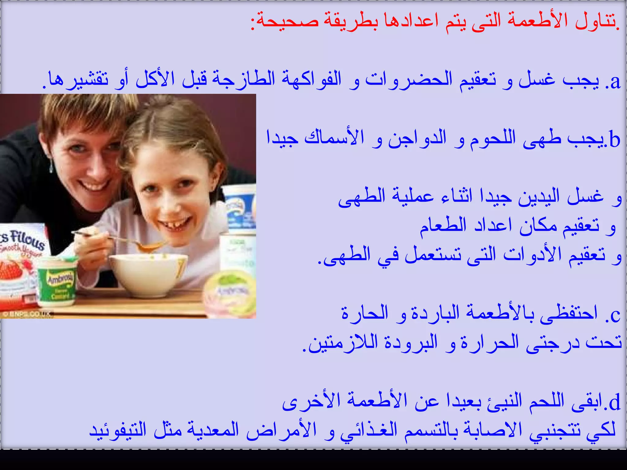 .‫صحيحة‬ ‫بطريقة‬ ‫اعدادها‬ ‫يتم‬ ‫التى‬ ‫العطعمة‬ ‫تناول‬:
a.‫تقشيرها‬ ‫أو‬ ‫اللكل‬ ‫قبل‬ ‫الطازجة‬ ‫الفوالكهة‬ ‫و‬ ‫الحضروات‬ ‫تعقيم‬ ‫و‬ ‫غسل‬ ‫يجب‬.
b.‫جيدا‬ ‫المسماك‬ ‫و‬ ‫الدواجن‬ ‫و‬ ‫اللحوم‬ ‫عطهى‬ ‫يجب‬
‫الطهى‬ ‫عملية‬ ‫اثناء‬ ‫جيدا‬ ‫اليدين‬ ‫غسل‬ ‫و‬
‫الطعام‬ ‫اعداد‬ ‫مكان‬ ‫تعقيم‬ ‫و‬
‫الطهى‬ ‫في‬ ‫تستعمل‬ ‫التى‬ ‫الدوات‬ ‫تعقيم‬ ‫و‬.
c.‫الحارة‬ ‫و‬ ‫الباردة‬ ‫بالعطعمة‬ ‫احتفظى‬
‫اللزمتين‬ ‫البرودة‬ ‫و‬ ‫الحرارة‬ ‫درجتى‬ ‫تحت‬.
d.‫الرخرى‬ ‫العطعمة‬ ‫عن‬ ‫بعيدا‬ ‫النيئ‬ ‫اللحم‬ ‫ابقى‬
‫التيفوئيد‬ ‫مثل‬ ‫المعدية‬ ‫المراض‬ ‫و‬ ‫الغـذائي‬ ‫بالتسمم‬ ‫الصابة‬ ‫تتجنبي‬ ‫لكي‬
 