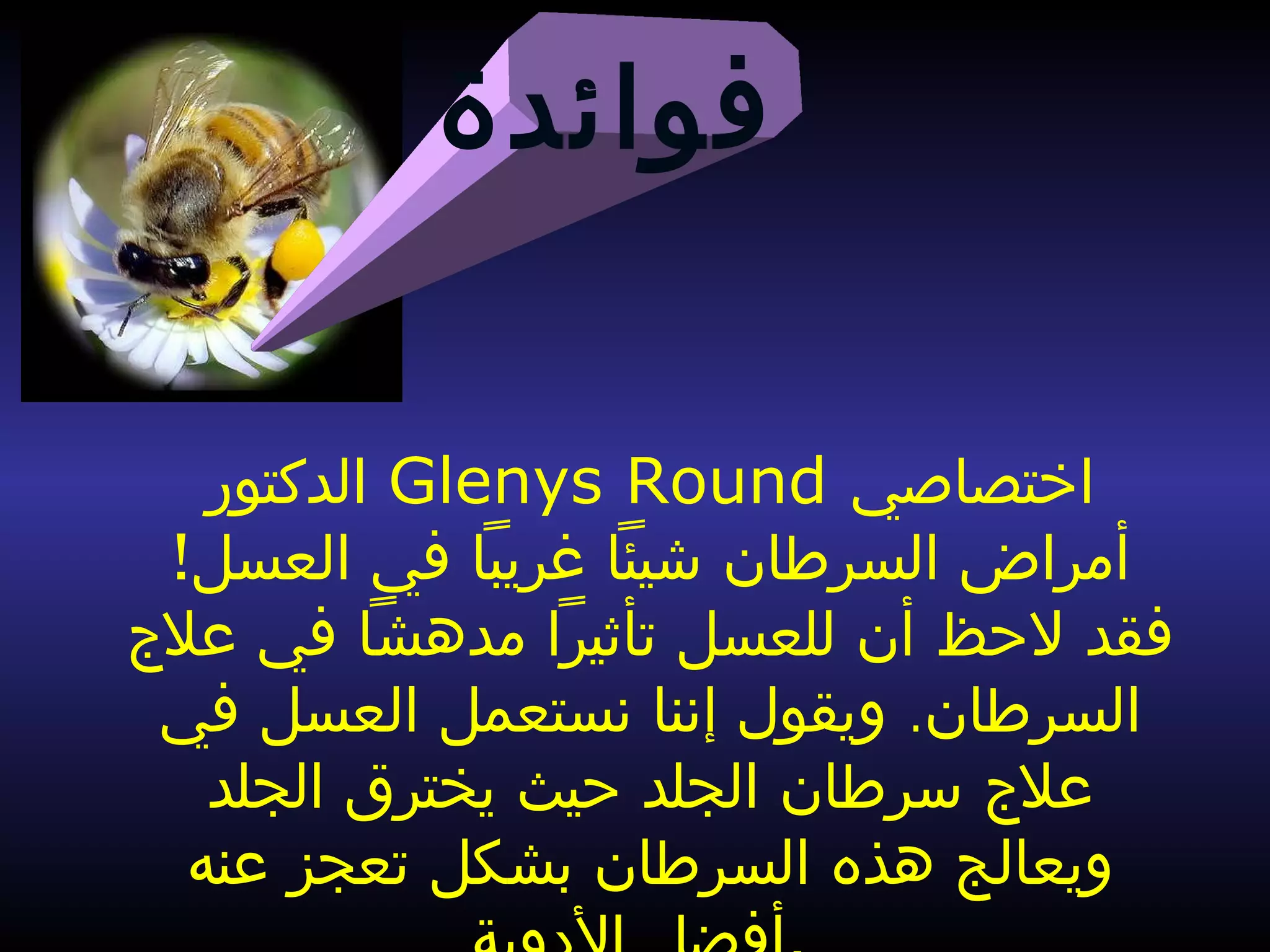 ‫فوائدة‬
‫الدكتور‬ Glenys Round ‫اختصاصي‬
!‫العسل‬ ‫في‬ ‫غريبا‬ ‫شيئا‬ ‫السرطان‬ ‫أمراض‬
‫فقد‬‫علج‬ ‫في‬ ‫مدهشا‬ ‫تأثيرا‬ ‫للعسل‬ ‫أن‬ ‫لحظ‬
.‫في‬ ‫العسل‬ ‫نستعمل‬ ‫إننا‬ ‫ويقول‬ ‫السرطان‬
‫علج‬‫الجلد‬ ‫يخترق‬ ‫حيث‬ ‫الجلد‬ ‫سرطان‬
‫عنه‬ ‫تعجز‬ ‫بشكل‬ ‫السرطان‬ ‫هذه‬ ‫ويعالج‬
 