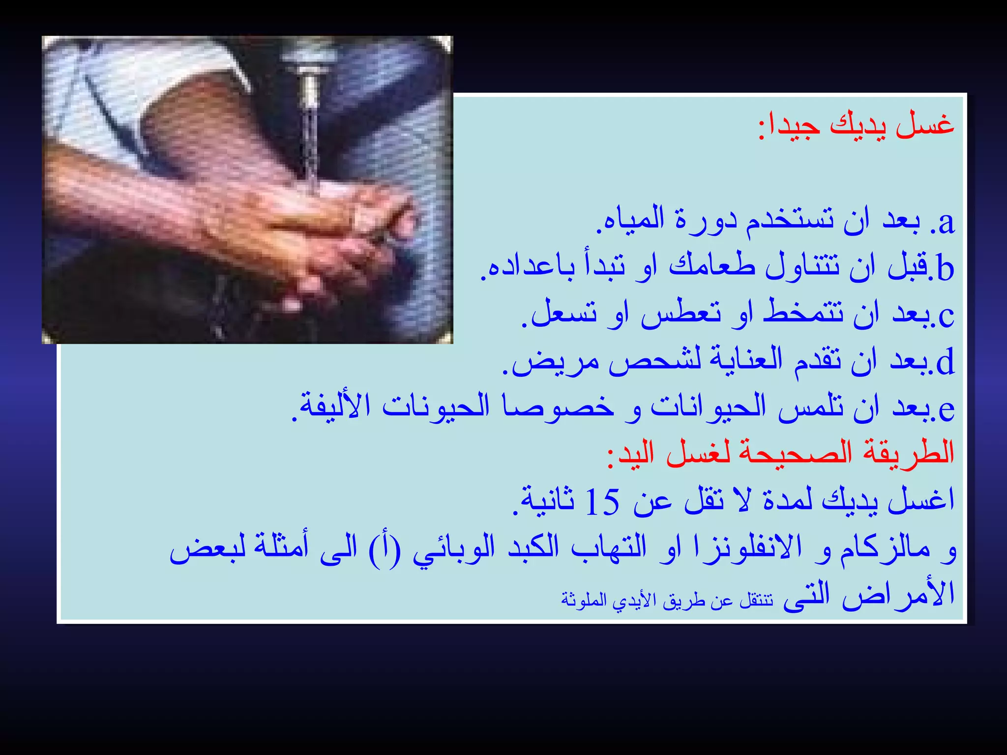 ‫جيدا‬ ‫يديك‬ ‫غسل‬:
a.‫المياه‬ ‫دورة‬ ‫تستخدم‬ ‫ان‬ ‫بعد‬.
b.‫باعداده‬ ‫تبدأ‬ ‫او‬ ‫طعامك‬ ‫تتناول‬ ‫ان‬ ‫قبل‬.
c.‫تسعل‬ ‫او‬ ‫تعطس‬ ‫او‬ ‫تتمخط‬ ‫ان‬ ‫بعد‬.
d.‫مريض‬ ‫لشحص‬ ‫العناية‬ ‫تقدم‬ ‫ان‬ ‫بعد‬.
e.‫الليفة‬ ‫الحيونات‬ ‫خصواصا‬ ‫و‬ ‫الحيوانات‬ ‫تلمس‬ ‫ان‬ ‫بعد‬.
‫اليد‬ ‫لغسل‬ ‫الصحيحة‬ ‫الطريقة‬:
‫عن‬ ‫تقل‬ ‫ل‬ ‫لمدة‬ ‫يديك‬ ‫اغسل‬15.‫ثانية‬
‫لبعض‬ ‫أمثلة‬ ‫الى‬ (‫)أ‬ ‫الوبائي‬ ‫الكبد‬ ‫التهاب‬ ‫او‬ ‫النفلونزا‬ ‫و‬ ‫مالزكام‬ ‫و‬
‫التى‬ ‫المراض‬‫الملوثة‬ ‫اليدي‬ ‫طريق‬ ‫عن‬ ‫تنتقل‬
‫جيدا‬ ‫يديك‬ ‫غسل‬:
a.‫المياه‬ ‫دورة‬ ‫تستخدم‬ ‫ان‬ ‫بعد‬.
b.‫باعداده‬ ‫تبدأ‬ ‫او‬ ‫طعامك‬ ‫تتناول‬ ‫ان‬ ‫قبل‬.
c.‫تسعل‬ ‫او‬ ‫تعطس‬ ‫او‬ ‫تتمخط‬ ‫ان‬ ‫بعد‬.
d.‫مريض‬ ‫لشحص‬ ‫العناية‬ ‫تقدم‬ ‫ان‬ ‫بعد‬.
e.‫الليفة‬ ‫الحيونات‬ ‫خصواصا‬ ‫و‬ ‫الحيوانات‬ ‫تلمس‬ ‫ان‬ ‫بعد‬.
‫اليد‬ ‫لغسل‬ ‫الصحيحة‬ ‫الطريقة‬:
‫عن‬ ‫تقل‬ ‫ل‬ ‫لمدة‬ ‫يديك‬ ‫اغسل‬15.‫ثانية‬
‫لبعض‬ ‫أمثلة‬ ‫الى‬ (‫)أ‬ ‫الوبائي‬ ‫الكبد‬ ‫التهاب‬ ‫او‬ ‫النفلونزا‬ ‫و‬ ‫مالزكام‬ ‫و‬
‫التى‬ ‫المراض‬‫الملوثة‬ ‫اليدي‬ ‫طريق‬ ‫عن‬ ‫تنتقل‬
 