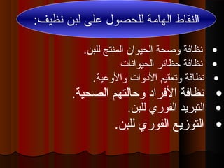 ‫لل‬ ‫الهامة‬ ‫النقاط‬‫ح‬‫صول‬‫على‬:‫نظيف‬ ‫لبن‬
•.‫للبن‬ ‫المنتج‬ ‫الحيوان‬ ‫وصحة‬ ‫نظافة‬
•‫الحيوانات‬ ‫حظائر‬ ‫نظافة‬
•.‫الصحية‬ ‫وحالتهم‬ ‫الفراد‬ ‫نظافة‬
•.‫والوعية‬ ‫الدوات‬ ‫وتعقيم‬ ‫نظافة‬
•.‫للبن‬ ‫الفوري‬ ‫التبريد‬
•.‫للبن‬ ‫الفوري‬ ‫التوزيع‬
 