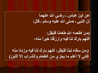 ‫عنهما‬ ‫ال‬ ‫رضي‬ ‫ـ‬ ‫عباس‬ ‫ابن‬ ‫عن‬
:‫قال‬ ‫ـ‬ ‫وسلم‬ ‫عليه‬ ‫ال‬ ‫صلى‬ ‫ـ‬ ‫النبي‬ ‫أن‬
):‫فليقل‬ ‫ما‬ً‫ا‬ ‫طعا‬ ‫ال‬ ‫أطعمه‬ ‫من‬
،‫منه‬ ‫را‬ً‫ا‬ ‫خي‬ ‫وارزقنا‬ ‫فيه‬ ‫لنا‬ ‫بارك‬ ‫اللهم‬
‫منه‬ ‫وزدنا‬ ‫فيه‬ ‫لنا‬ ‫بارك‬ ‫اللهم‬ :‫فليقل‬ ‫نا‬ً‫ا‬‫لب‬ ‫سقاه‬ ‫ومن‬
(‫اللبن‬ ‫إل‬ ‫والشراب‬ ‫الطعام‬ ‫من‬ ‫يجزي‬ ‫ما‬ ‫أعلم‬ ‫ل‬ ‫فإني‬
 