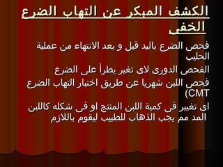 ‫الضرع‬ ‫التهاب‬ ‫عن‬ ‫المبكر‬ ‫الكشف‬‫الضرع‬ ‫التهاب‬ ‫عن‬ ‫المبكر‬ ‫الكشف‬
‫الخفى‬‫الخفى‬
‫عملية‬ ‫من‬ ‫التنتهاء‬ ‫ةبعد‬ ‫و‬ ‫قبل‬ ‫ةباليد‬ ‫الضرع‬ ‫فحص‬‫عملية‬ ‫من‬ ‫التنتهاء‬ ‫ةبعد‬ ‫و‬ ‫قبل‬ ‫ةباليد‬ ‫الضرع‬ ‫فحص‬
‫الحليب‬‫الحليب‬
‫الضرع‬ ‫على‬ ‫يطرأ‬ ‫تغير‬ ‫ل ى‬ ‫الدور ى‬ ‫الفحص‬‫الضرع‬ ‫على‬ ‫يطرأ‬ ‫تغير‬ ‫ل ى‬ ‫الدور ى‬ ‫الفحص‬
‫الضرع‬ ‫التهاب‬ ‫اختبار‬ ‫طريق‬ ‫عن‬ ‫شهريا‬ ‫اللبن‬ ‫فحص‬‫الضرع‬ ‫التهاب‬ ‫اختبار‬ ‫طريق‬ ‫عن‬ ‫شهريا‬ ‫اللبن‬ ‫فحص‬
(CMT(CMT
‫كاللبن‬ ‫شكله‬ ‫فى‬ ‫او‬ ‫المنتج‬ ‫اللبن‬ ‫كمية‬ ‫فى‬ ‫تغيير‬ ‫ا ى‬‫كاللبن‬ ‫شكله‬ ‫فى‬ ‫او‬ ‫المنتج‬ ‫اللبن‬ ‫كمية‬ ‫فى‬ ‫تغيير‬ ‫ا ى‬
‫ةباللمزم‬ ‫ليقوم‬ ‫للطبيب‬ ‫الذهاب‬ ‫يجب‬ ‫مم‬ ‫المد‬‫ةباللمزم‬ ‫ليقوم‬ ‫للطبيب‬ ‫الذهاب‬ ‫يجب‬ ‫مم‬ ‫المد‬
 