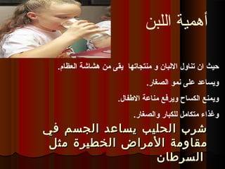 ‫تناول‬ ‫ان‬ ‫حيث‬‫منتجاتها‬ ‫و‬ ‫البلبان‬‫ابلعظام‬ ‫هشاشة‬ ‫من‬ ‫يقى‬.
.‫ابلصغار‬ ‫نمو‬ ‫على‬ ‫ويساعد‬
.‫الفطفال‬ ‫مناعة‬ ‫ويرفع‬ ‫ابلكساح‬ ‫ويمنع‬
.‫وابلصغار‬ ‫بللكبار‬ ‫متكامل‬ ‫وغذاء‬
‫في‬ ‫الجسم‬ ‫يساعد‬ ‫الحليب‬ ‫شرب‬‫في‬ ‫الجسم‬ ‫يساعد‬ ‫الحليب‬ ‫شرب‬
‫مقاومة‬‫مقاومة‬‫الخطيرة‬ ‫المراض‬‫الخطيرة‬ ‫المراض‬‫مثل‬‫مثل‬
‫السرطان‬‫السرطان‬
‫اللبن‬ ‫أهمية‬
 