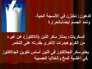 ،‫الحية‬ ‫النسجة‬ ‫في‬ ‫تختزن‬ :‫الدهون‬
‫ضا‬ً‫ا‬ ‫أي‬ ‫الجسم‬ ‫وتمد‬‫بالحرارة‬
:‫السكريات‬‫غيره‬ ‫عن‬ (‫)اللتكتوز‬ ‫اللبن‬ ‫سكر‬ ‫يمتاز‬
‫التخمر‬ ‫على‬ ‫بقدرته‬ ‫الخرى‬ ‫الكربوهيدرات‬ ‫من‬
‫يعتبرسكر‬‫اللبن‬ ‫فى‬ ‫الجلتكتوز‬‫الجالتكتوز‬ ‫تكوين‬ ‫أساس‬
‫العصبية‬ ‫والخليا‬ ‫المخ‬ ‫أغشية‬ ‫.في‬
 