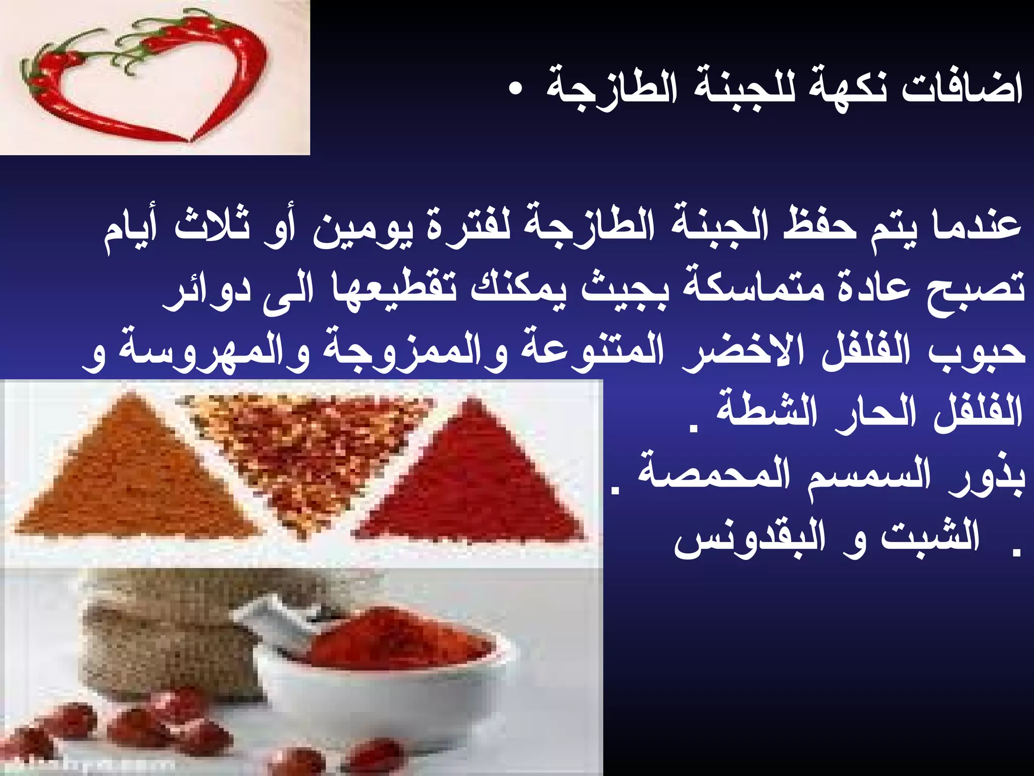 • ‫اضافات‬‫الطازجة‬ ‫للجبنة‬ ‫نكهة‬
‫أيام‬ ‫ثل ث‬ ‫أو‬ ‫يومين‬ ‫لفترة‬ ‫الطازجة‬ ‫الجبنة‬ ‫حفظ‬ ‫يتم‬ ‫عندما‬
‫دوائر‬ ‫الى‬ ‫تقطيعها‬ ‫يمكنك‬ ‫بجيث‬ ‫متماسكة‬ ‫عادة‬ ‫تصبح‬
‫الفلفل‬ ‫حبوب‬‫الضخضر‬‫و‬ ‫والمهروسة‬ ‫والممزوجة‬ ‫المتنوعة‬
‫الحار‬ ‫الفلفل‬‫الشطة‬.
. ‫المحمصة‬ ‫السمسم‬ ‫بذور‬
‫البقدونس‬ ‫و‬ ‫الشبت‬ .
 