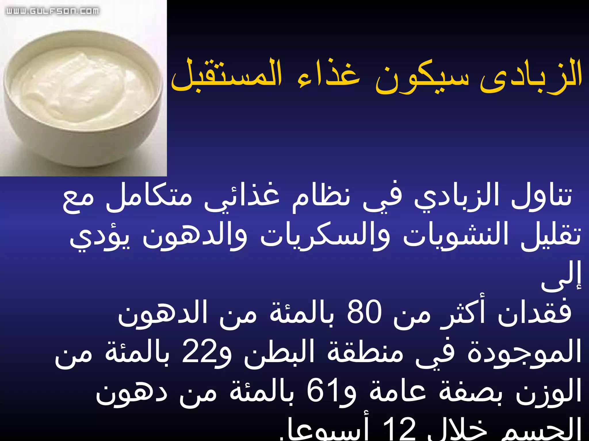  ‫مع‬ ‫متكامل‬ ‫غذائي‬ ‫نظام‬ ‫في‬ ‫الزبادي‬ ‫تناول‬
‫يؤدي‬ ‫والدهون‬ ‫والسكريات‬ ‫النشويات‬ ‫تقليل‬
‫إلى‬
‫من‬ ‫أكثر‬ ‫فقدان‬80‫الدهون‬ ‫من‬ ‫بالمئة‬
‫و‬ ‫البطن‬ ‫منطقة‬ ‫في‬ ‫الموجودة‬22‫من‬ ‫بالمئة‬
‫و‬ ‫عامة‬ ‫بصفة‬ ‫الوزن‬61‫دهون‬ ‫من‬ ‫بالمئة‬
‫خلل‬ ‫الجسم‬12‫أسبوعا‬.
‫ال‬‫زبادى‬‫المستقبل‬ ‫غذاء‬ ‫سيكون‬
 