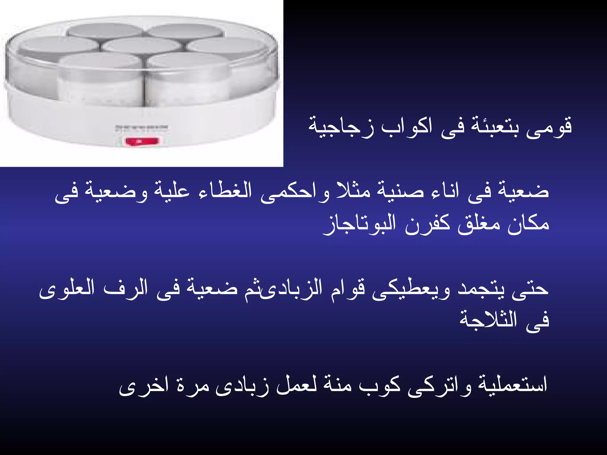 ‫زجاجية‬ ‫اكواب‬ ‫فى‬ ‫بتعبئة‬ ‫قومى‬
‫فى‬ ‫وضعية‬ ‫علية‬ ‫الغطاء‬ ‫واحكمى‬ ‫مثل‬ ‫صنية‬ ‫اناء‬ ‫فى‬ ‫ضعية‬
‫البوتاجاز‬ ‫كفرن‬ ‫مغلق‬ ‫مكان‬
‫العلوى‬ ‫الرف‬ ‫فى‬ ‫ضعية‬ ‫الزبادىثم‬ ‫قوام‬ ‫ويعطيكى‬ ‫يتجمد‬ ‫حتى‬
‫الثلجة‬ ‫فى‬
‫اخرى‬ ‫مرة‬ ‫زبادى‬ ‫لعمل‬ ‫منة‬ ‫كوب‬ ‫واتركى‬ ‫استعملية‬
 