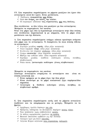 Γ5. Στα παρακάτω παραδείγματα τα ρήματα μοιάζουν ότι έχουν δύο
αντικείμενα αλλά δεν έχουν. Είναι μονόπτωτα.
 Επιθυμεις σωφροσύνης και δόξης.
 Ορώ τον άνδρα, τον ίππον, την οικίαν.
 Οι στρατηγοί εδίδοσαν τοις στρατιωταις και τοις δούλοις.
Πως συνδέονται οι δύο λέξεις που μοιάζουν με δυο αντικείμενα;
Μπορείτε να συμπεράνετε τον κανόνα;
Όταν ένα ρήμα έχει δύο ή περισσότερα αντικείμενα στην ίδια πτώση
που συνδέονται παρατακτικά ή με κόμματα, τότε το ρήμα είναι
μονόπτωτο και όχι δίπτωτο.
Δ. Στα παρακάτω παραδείγματα υπάρχει κάποια ομοιότητα ανάμεσα
στο ρήμα και το αντικείμενο. Τι διακρίνετε; Σε ποια πτώση τίθεται
το αντικείμενο;
 Εορτάζω μεγάλας εορτάς. (ίδια ρίζα- αιτιατική)
 Νικώ λαμπράν νίκην. (ίδια ρίζα- αιτιατική)
 Κινδυνεύω τον έσχατον κίνδυνον. (ίδια ρίζα- αιτιατική)
 Γράφω επιστολήν. (ίδια σημασία- αιτιατική)
 Βαδίζω την ευθείαν οδόν. (ίδια σημασία αιτιατική)
 Εορτάζω μεγάλα. (επίθετο ουδέτερου γένους συνήθως
πληθυντικού)
 Νικω ταυτα. (αντωνυμία ουδέτερου γένους πληθυντικου)
Μπορείτε να συμπεράνετε τον κανόνα;
Σύστοιχο Αντικείμενο ονομάζεται το αντικείμενο που είναι σε
πτώση αιτιατική και
 Είναι ομόρριζο με το ρήμα (έχει την ίδια ρίζα)
 Είναι συνώνυμο με το ρήμα ουσιαστικό (έχει παρόμοια/ίδια
σημασία)
 Αντωνυμία ή Επίθετο ουδετέρου γένους συνήθως σε
πληθυντικό αριθμό.
Ε. Στα παρακάτω παραδείγματα εκτός από τα ρήματα αντικείενα
διαθέτουν και τα απαρέμφατα και οι μετοχές. Μπορείτε να τα
βρείτε;
 Αρχίδαμος έμελλε δηώσειν την γήν.
 Πρόξενος υπόσχεται τω Ξενοφώντι παρέχειν αυτοις σίτον.
 Χιοι ητιάσαντο υμας επιβουλεύειν αυτοίς.
 Αι πόλεις ωμομόκεσαν εμμένειν τη ειρήνη.
 Βοιωτοί απειλούσι εμβάλειν εις την Αττικήν.
 Λέγομεν υμιν μη λύειν σπονδάς.
 Λέγεται Κύρον κελέυσαι τους στρατιώτας πολεμείν.
 