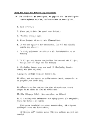 Μέρη του Λόγου που τίθενται ως αντικείμενο
Β.1 Να εντοπίσετε τα υποκείμενα, τα ρήματα και τα αντικείμενα
και να ορίσετε τι μέρος του λόγου είναι τα αντικείμενα.
1. Ὁρῶ τὸν ἄνδρα.
2. Μίσει τοὺς δειλούς.(Να μισείς τους δειλούς)
3. Φίλιππος ενώχλει υμιν.
4. Κῦρος ἔτρεψεν εἰς φυγὴν τοὺς ἐξακισχιλίους.
5. Οἱ θεοί ουκ αμελούσι των αδικούντων. (Οι θεοί δεν αμελούν
αυτούς που αδικούν)
6. Οι ιππείς φοβουνται το καταπεσείν (Οι θεοί φοβούνται το να
πέσουν)
7. Οἱ Ἕλληνες οὐχ ἐώρων τοὺς ἐκεῖθεν τοῦ ποταμοῦ. (Οι Έλληνες
δεν έβλεπαν τους πέρα από τον ποταμό)
8. Αλκιβιάδης έπεμψε τους συν αυτώ (Ο Αλκιβιάδης έστειλε
αυτούς που ήταν μαζί του)
9.Σωκράτης εδίδαξε τους μεν, έλεγε τα δε.
10. Ούτος ουκ απαγορεύει το γνώθι σαυτον (Αυτός απαγορεύει το
να γνωρίσεις τον εαυτό σου)
11. Οὗτοι ἔλεγον ὅτι πρὸς ἐσπέρας ἥξοι τὸ στράτευμα. (Αυτοί
έλεγαν ότι το βράδυ θα έλθει το στράτευμα)
12. Οὐκ ἐδύναντο ἐλθεῖν. (Δεν μπορούσαν να έλθουν)
13. α) Λακεδαιμόνιοι απέκτειναν περί εβδομήκοντα. (Οι Σπαρτιάτες
σκότωσαν περίπου εβδομήντα)
β)Αθηναίοι συνέλαβον υπέρ τους πεντακοσίους. (Οι Αθηναίοι
συνέλαβαν πάνω από πεντακόσιους)
γ) Εξετάζω καθ’ έκαστον αυτων (Εξετάζω καθέναν χωριστά από
αυτούς)
 