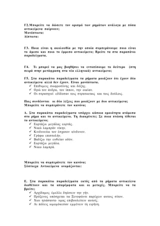 Γ2.Μπορείτε να δώσετε τον ορισμό των ρημάτων ανάλογα με πόσα
αντικείμενα παίρνουν;
Μονόπτωτα:
Δίπτωτα:
Γ3. Ποια είναι η ακολουθία με την οποία συμπεράνουμε ποιο είναι
το άμεσο και ποιο το έμμεσο αντικείμενο; Βρείτε τα στα παραπάνω
παραδείγματα.
Γ4. Τι μπορεί να μας βοηθήσει να εντοπίσουμε το δεύτερο (στη
σειρά στην μετάφραση στα νέα ελληνικά) αντικείμενο;
Γ5. Στα παρακάτω παραδείγματα τα ρήματα μοιάζουν ότι έχουν δύο
αντικείμενα αλλά δεν έχουν. Είναι μονόπτωτα.
 Επιθυμεις σωφροσύνης και δόξης.
 Ορώ τον άνδρα, τον ίππον, την οικίαν.
 Οι στρατηγοί εδίδοσαν τοις στρατιωταις και τοις δούλοις.
Πως συνδέονται οι δύο λέξεις που μοιάζουν με δυο αντικείμενα;
Μπορείτε να συμπεράνετε τον κανόνα;
Δ. Στα παρακάτω παραδείγματα υπάρχει κάποια ομοιότητα ανάμεσα
στο ρήμα και το αντικείμενο. Τη διακρίνετε; Σε ποια πτώση τίθεται
το αντικείμενο;
 Εορτάζω μεγάλας εορτάς.
 Νικώ λαμπράν νίκην.
 Κινδυνεύω τον έσχατον κίνδυνον.
 Γράφω επιστολήν.
 Βαδίζω την ευθείαν οδόν.
 Εορτάζω μεγάλα.
 Νικω λαμπρά.
Μπορείτε να συμπεράνετε τον κανόνα;
Σύστοιχα Αντικείμενα ονομάζονται:
Ε. Στα παρακάτω παραδείγματα εκτός από τα ρήματα αντικείενα
διαθέτουν και τα απαρέμφατα και οι μετοχές. Μπορείτε να τα
βρείτε;
 Αρχίδαμος έμελλε δηώσειν την γήν.
 Πρόξενος υπόσχεται τω Ξενοφώντι παρέχειν αυτοις σίτον.
 Χιοι ητιάσαντο υμας επιβουλεύειν αυτοίς.
 Αι πόλεις ωμομόκεσαν εμμένειν τη ειρήνη.
 