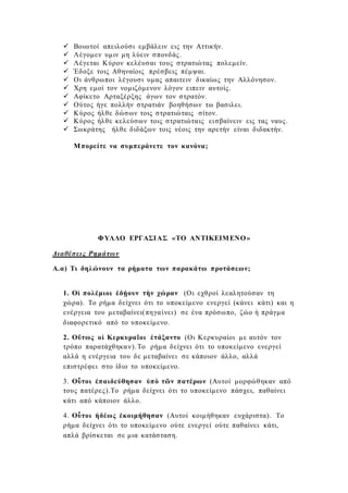  Βοιωτοί απειλούσι εμβάλειν εις την Αττικήν.
 Λέγομεν υμιν μη λύειν σπονδάς.
 Λέγεται Κύρον κελέυσαι τους στρατιώτας πολεμείν.
 Έδοξε τοις Αθηναίοις πρέσβεις πέμψαι.
 Οι άνθρωποι λέγουσι υμας απαιτειν δικαίως την Αλλόνησον.
 Χρη εμοί τον νομιζόμενον λόγον ειπειν αυτοίς.
 Αφίκετο Αρταξέρξης άγων τον στρατόν.
 Ούτος ήγε πολλήν στρατιάν βοηθήσων τω βασιλει.
 Κύρος ήλθε δώσων τοις στρατιώταις σίτον.
 Κύρος ήλθε κελεύσων τοις στρατιώταις εισβαίνειν εις τας ναυς.
 Σωκράτης ήλθε διδάξων τοις νέοις την αρετήν είναι διδακτήν.
Μπορείτε να συμπεράνετε τον κανόνα;
ΦΥΛΛΟ ΕΡΓΑΣΙΑΣ «ΤΟ ΑΝΤΙΚΕΙΜΕΝΟ»
Διαθέσεις Ρημάτων
Α.α) Τι δηλώνουν τα ρήματα των παρακάτω προτάσεων;
1. Οἱ πολέμιοι ἐδῄουν τὴν χώραν (Οι εχθροί λεαλητούσαν τη
χώρα). Το ρήμα δείχνει ότι το υποκείμενο ενεργεί (κάνει κάτι) και η
ενέργεια του μεταβαίνει(πηγαίνει) σε ένα πρόσωπο, ζώο ή πράγμα
διαφορετικό από το υποκείμενο.
2. Οὕτως οἱ Κερκυραῖοι ἐτάξαντο (Οι Κερκυραίοι με αυτόν τον
τρόπο παρατάχθηκαν).Το ρήμα δείχνει ότι το υποκείμενο ενεργεί
αλλά η ενέργεια του δε μεταβαίνει σε κάποιον άλλο, αλλά
επιστρέφει στο ίδιο το υποκείμενο.
3. Οὗτοι ἐπαιδεύθησαν ὑπὸ τῶν πατέρων (Αυτοί μορφώθηκαν από
τους πατέρες).Το ρήμα δείχνει ότι το υποκείμενο πάσχει, παθαίνει
κάτι από κάποιον άλλο.
4. Οὗτοι ἠδέως ἐκοιμήθησαν (Αυτοί κοιμήθηκαν ευχάριστα). Το
ρήμα δείχνει ότι το υποκείμενο ούτε ενεργεί ούτε παθαίνει κάτι,
απλά βρίσκεται σε μια κατάσταση.
 