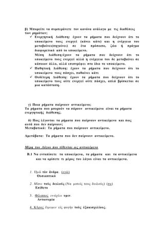 β) Μπορείτε να συμπεράνετε τον κανόνα ανάλογα με τις διαθέσεις
των ρημάτων;
 Ενεργητική Διάθεση: έχουν τα ρήματα που δείχνουν ότι το
υποκείμενο τους ενεργεί (κάνει κάτι) και η ενέργεια του
μεταβαίνει(πηγαίνει) σε ένα πρόσωπο, ζώο ή πράγμα
διαφορετικό από το υποκείμενο.
Μέση Διάθεση:έχουν τα ρήματα που δείχνουν ότι το
υποκείμενο τους ενεργεί αλλά η ενέργεια του δε μεταβαίνει σε
κάποιον άλλο, αλλά επιστρέφει στο ίδιο το υποκείμενο.
 Παθητική Διάθεση: έχουν τα ρήματα που δείχνουν ότι το
υποκείμενο τους πάσχει, παθαίνει κάτι
 Ουδέτερη Διάθεση: έχουν τα ρήματα που δείχνουν ότι το
υποκείμενο τους ούτε ενεργεί ούτε πάσχει, απλά βρίσκεται σε
μια κατάσταση.
γ) Ποια ρήματα παίρνουν αντικείμενο;
Τα ρήματα που μπορούν να πάρουν αντικείμενο είναι τα ρήματα
ενεργητικής διάθεσης.
δ) Πως λέγονται τα ρήματα που παίρνουν αντικείμενο και πως
αυτά που δεν παίρνουν;
Μεταβατικά: Τα ρήματα που παίρνουν αντικείμενο.
Αμετάβατα: Τα ρήματα που δεν παίρνουν αντικείμενο.
Μέρη του Λόγου που τίθενται ως αντικείμενο
Β.1 Να εντοπίσετε τα υποκείμενα, τα ρήματα και τα αντικείμενα
και να ορίσετε τι μέρος του λόγου είναι τα αντικείμενα.
1. Ὁρῶ τὸν ἄνδρα. (εγώ)
Ουσιαστικό
2. Μίσει τοὺς δειλούς.(Να μισείς τους δειλούς) (συ)
Επίθετο
3. Φίλιππος ενώχλει υμιν.
Αντωνυμία
4. Κῦρος ἔτρεψεν εἰς φυγὴν τοὺς ἐξακισχιλίους.
 