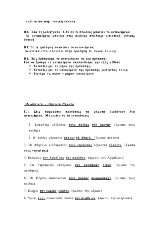 επί+ αιτιατική: τοπική έκταση
Β2. Στα παραδείγματα 1-11 σε τι πτώσεις μπαίνει το αντικείμενο;
Το αντικείμενο μπαίνει στις πλάγιες πτώσεις: αιτιατική, γενική,
δοτική.
Β3. Σε τι ερώτηση απαντάει το αντικείμενο;
Το αντικείμενο απαντάει στην ερώτηση τι, ποιον/ ποιους;
Β4. Πως βρίσκουμε το αντικείμενο σε μια πρόταση;
Για να βρούμε το αντικείμενο ακολουθούμε την εξής μέθοδο:
 Εντοπίζουμε το ρήμα της πρότασης.
 Εντοπίζουμε το υποκείμενο της πρότασης ρωτώντας ποιος;
 Ρωτάμε τι, ποιον + ρήμα+ υποκείμενο
Μονόπτωτα – Δίπτωτα Ρήματα
Γ.1 Στις παρακάτω προτάσεις τα ρήματα διαθέτουν δύο
αντικείμενα. Μπορείτε να τα εντοπίσετε;
1. Σωκράτης εδίδασκε τοὺς παῖδας τὴν ἀρετήν. (άμεσο: τους
παίδας)
2. Οἱ παῖδες φέρουσιν πέπλον τῇ Ἀθηνᾷ. (άμεσο: πέπλον)
3. Οι Αθηναίοι εισέπραττον τους νησιώτας εξήκοντα τάλαντα. (άμεσο
τους νησιώτας)
4. Εκώλυον τον Αγησίλαο της παρόδου. (άμεσο: τον Αγησίλαον)
5. Οι στρατιωται επλήρουν την αποθήκην σίτου. (άμεσο: την
αποθήκην)
6. Οι Πέρσαι διδάσκουσι τους παιδας σωφροσύνην. (άμεσο: τους
παίδας)
7. Πληρώ την υδρίαν υδατος. (άμεσο: την υδριαν)
8. Υμεις εμου ακούσεσθε πάσαν την αλήθειαν. (άμεσο: την αλήθειαν)
 