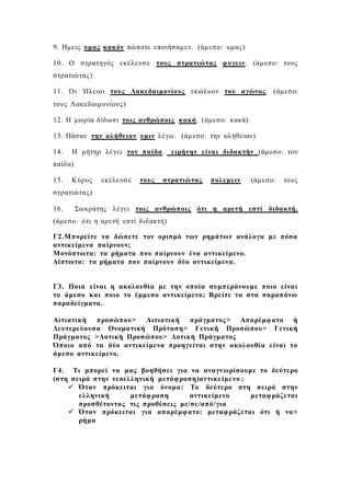 9. Ημεις υμας κακόν πώποτε εποιήσαμεν. (άμεσο: υμας)
10. Ο στρατηγός εκέλευσε τους στρατιώτας φυγειν. (άμεσο: τους
στρατιώτας)
11. Οι Ήλειοι τους Λακεδαιμονίους εκώλυον του αγώνος. (άμεσο:
τους Λακεδαιμονίους)
12. Η μωρία δίδωσι τοις ανθρώποις κακά. (άμεσο: κακά)
13. Πάσαν την αλήθειαν υμιν λέγω. (άμεσο: την αλήθειαν)
14. Η μήτηρ λέγει τον παίδα ειρήνην είναι διδακτήν (άμεσο: τον
παίδα)
15. Κύρος εκέλευσε τους στρατιώτας πολεμειν. (άμεσο: τους
στρατιώτας)
16. Σωκράτης λέγει τοις ανθρώποις ότι η αρετή εστί διδακτή.
(άμεσο: ότι η αρετή εστί διδακτή)
Γ2.Μπορείτε να δώσετε τον ορισμό των ρημάτων ανάλογα με πόσα
αντικείμενα παίρνουν;
Μονόπτωτα: τα ρήματα που παίρνουν ένα αντικείμενο.
Δίπτωτα: τα ρήματα που παίρνουν δύο αντικείμενα.
Γ3. Ποια είναι η ακολουθία με την οποία συμπεράνουμε ποιο είναι
το άμεσο και ποιο το έμμεσο αντικείμενο; Βρείτε τα στα παραπάνω
παραδείγματα.
Αιτιατική προσώπου> Αιτιατική πράγματος> Απαρέμφατο ή
Δευτερεύουσα Ονοματική Πρόταση> Γενική Προσώπου> Γενική
Πράγματος >Δοτική Προσώπου> Δοτική Πράγματος
Όποιο από τα δύο αντικείμενα προηγείται στην ακολουθία είναι το
άμεσο αντικείμενο.
Γ4. Τι μπορεί να μας βοηθήσει για να αναγνωρίσουμε το δεύτερο
(στη σειρά στην νεοελληνική μετάφραση)αντικείμενο ;
 Όταν πρόκειται για όνομα: Το δεύτερο στη σειρά στην
ελληνική μετάφραση αντικείμενο μεταφράζεται
προσθέτοντας τις προθέσεις με/σε/από/για
 Όταν πρόκειται για απαρέμφατο: μεταφράζεται ότι ή να+
ρήμα
 