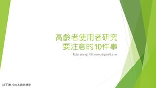 高齡者使用者研究
要注意的10件事
Ruby Wang/ littleruyu@gmail.com
以下圖片均為網路圖片
 