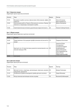 14
ПРОГРАММА ОБРАЗОВАТЕЛЬНОЙ КОНФЕРЕНЦИИ
Зал 1. Взрослая секция
(Аудитория: врачи взрослых хосписов)
Начало Тема Время Лектор
14:10 Выездная служба хосписа: финансовое обоснование эффек-
тивности
40 Ольга Осетрова
Брюс Клеминсон
14:50 Организация работы Первого Московского хосписа. Преемс-
твенность стационара и выездной службы
60 Диана Невзорова
15:50 Симптоматическое лечение: дыхательная недостаточность 30 Натали Стейнер Коллет
Зал 1. Общая секция
(Аудитория: врачи взрослых и детских хосписов)
16:20 Фуршет    
16:20 Представление «Ассоциации профессионалов хосписной по-
мощи»
20 Людмила Кочеткова
16:40
Круглый стол «О перспективах развития паллиативной и хос-
писной помощи в РФ»
80
Никитин Игорь
Геннадьевич
Гнездилов Андрей
Владимирович
Диана Невзорова
Нюта Федермессер
Ирина Ясина
Представители НКО 
18:00 окончание    
Зал 2. Детская секция
(Аудитория: врачи детских хосписов)
Начало Тема Время Лектор
14:10 Детский хоспис: структура, организация, персонал, внутрен-
ний режим, идеология
60 Дэвид Стейнхорн
15:10 Особенности работы выездной службы детского хосписа 40 Лидия Мониава
15:50 Искусственная вентиляция легких на дому 30 Василий Штабницкий
 