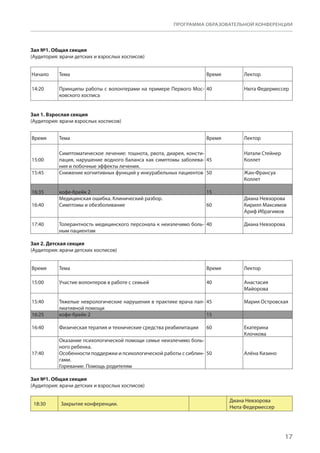 17
ПРОГРАММА ОБРАЗОВАТЕЛЬНОЙ КОНФЕРЕНЦИИ
Зал №1. Общая секция
(Аудитория: врачи детских и взрослых хосписов)
Начало Тема Время Лектор
14:20 Принципы работы с волонтерами на примере Первого Мос-
ковского хосписа
40 Нюта Федермессер
Зал 1. Взрослая секция
(Аудитория: врачи взрослых хосписов)
Время Тема Время Лектор
15:00
Симптоматическое лечение: тошнота, рвота, диарея, консти-
пация, нарушение водного баланса как симптомы заболева-
ния и побочные эффекты лечения.
45
Натали Стейнер
Коллет
15:45 Снижение когнитивных функций у инкурабельных пациентов 50 Жан-Франсуа
Коллет
16:35 кофе-брейк 2 15  
16:40
Медицинская ошибка. Клинический разбор.
Симптомы и обезболивание 60
Диана Невзорова
Кирилл Максимов
Ариф Ибрагимов
17:40 Толерантность медицинского персонала к неизлечимо боль-
ным пациентам
40 Диана Невзорова
Зал 2. Детская секция
(Аудитория: врачи детских хосписов)
Время Тема Время Лектор
15:00 Участие волонтеров в работе с семьей 40 Анастасия
Майорова
15:40 Тяжелые неврологические нарушения в практике врача пал-
лиативной помощи
45 Мария Островская
16:25 кофе-брейк 2 15  
16:40 Физическая терапия и технические средства реабилитации 60 Екатерина
Клочкова
17:40
Оказание психологической помощи семье неизлечимо боль-
ного ребенка.
Особенности поддержки и психологической работы с сиблин-
гами.
Горевание. Помощь родителям
50 Алёна Кизино
Зал №1. Общая секция
(Аудитория: врачи детских и взрослых хосписов)
18:30 Закрытие конференции.
Диана Невзорова
Нюта Федермессер
 
