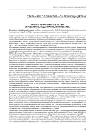 19
СТАТЬИ ПО ПАЛЛИАТИВНОЙ ПОМОЩИ ДЕТЯМ
СТАТЬИ ПО ПАЛЛИАТИВНОЙ ПОМОЩИ ДЕТЯМ
ПАЛЛИАТИВНАЯ ПОМОЩЬ ДЕТЯМ:
ОПРЕДЕЛЕНИЕ, СОДЕРЖАНИЕ, ПЕРСПЕКТИВЫ
Введенская Елена Станиславовна, кандидат медицинских наук, ГБУЗНО «Нижегородский областной центр по
профилактике и борьбе со СПИД и инфекционными заболеваниями» (Нижний Новгород)
Сегодня паллиативная помощь детям развивается наряду с паллиативной помощью взрослым пациентам, и в не-
которых развитых странах наметилась тенденция к формированию самостоятельной медицинской специаль-
ности и самостоятельного направления медико-социальной помощи детям [1]. В конце 1970-х гг. первая служба
по уходу на дому за детьми с диагнозом «рак» была создана в США – Edmarc Hospice for Children – детский хоспис
в Вирджинии, 1978 г. [2]. Затем появился детский хоспис Helen  Douglas House в Оксфорде (Англия) в 1982 г., и в
1985 г. – детская больница St. Mary’s Hospital в Нью-Йорке (США) [3, 4].
В России начато развитие данного направления медико-социальной помощи детям. Для создания эффективной
системы паллиативной помощи детям в нашей стране необходимы понимание ее сути, отличий от паллиативной
помощи взрослым, изучение опыта других стран и пионеров отечественной паллиативной помощи детям.
В 2002 г. Всемирная Организация Здравоохранения дает определение паллиативной помощи детям: «Паллиа-
тивная помощь детям (с различными нозологическими формами заболеваний/состояний, угрожающих жизни
(рак, травмы головного мозга), а также заболеваниями, как правило, приводящими к преждевременной смер-
ти ребенка или его тяжелой инвалидизации), – это активная, всесторонняя забота о теле ребенка, его психике
и душе, а также поддержка членов его семьи. Она начинается с момента установления диагноза и продолжается
в течение всего периода заболевания, в том числе на фоне проводимого радикального лечения. Специалисты,
оказывающие помощь, должны провести оценку и облегчить физические, психологические страдания ребен-
ка и предоставить его семье социальную поддержку. Для обеспечения эффективности паллиативной помощи
необходима реализация широкого мультидисциплинарного подхода, при этом в оказании помощи принимают
участие члены семьи ребенка и используются общественные ресурсы; помощь может осуществляться успешно
даже при ограниченных ресурсах. Она может быть организована в учреждениях третичной медицинской помо-
щи, в общественных центрах здоровья и даже в детских домах» [5].
Паллиативная помощь детям – это не только медицинская помощь и уход за детьми в терминальной стадии он-
кологических заболеваний. Речь идет о детях/подростках с различными нозологическими формами заболева-
ний/состояний, угрожающих жизни (рак, травмы головного мозга), а также заболеваниями, как правило, приво-
дящими к преждевременной смерти ребенка, его тяжелой инвалидизации, при которых необходимо оказание
квалифицированной медицинской, психосоциальной помощи ребенку, а также психологической и духовной
поддержки членам его семьи.
В основе паллиативной помощи детям лежат те же принципы, что и в основе паллиативной помощи взрослым, но
она имеет и свою специфику. Заболеваемость детей злокачественными новообразованиями значительно ниже,
зато дети в раннем возрасте страдают тяжелыми аномалиями и пороками развития, генетическими заболевания-
ми, рядом хронических прогрессирующих болезней, среди которых муковисцидоз, миодистрофии и др.
Время для начала паллиативной помощи порой сложно определить. На самом деле это совершенно индиви-
дуально: одному ребенку паллиативная помощь может понадобиться с самого младенчества, в то время как
другому ребенку с таким же состоянием она не понадобится в течение многих лет.
Варианты соотношения объемов паллиативной помощи и радикального лечения, направленного на продление
жизни, на различных этапах развития заболевания неодинаковы. Паллиативная помощь – это мероприятия, ко-
торые проводятся не только в терминальной стадии болезни или в конце жизни ребенка с угрожающим жизни
заболеванием. Паллиативная помощь может потребоваться сразу после постановки диагноза, но ее объем на
протяжении всего периода болезни меняется в зависимости от ситуации.
Организация паллиативной помощи детям, как с онкологическими, так и с неонкологическими заболеваниями,
крайне необходима. Интересна статистика американских авторов, опубликованная М. А. Бялик с соавт. (2002, 2004),
о проблемах, требующих паллиативной помощи детям, и заболеваниях, при которых они выражены (табл.) [6].
На основании изучения автором принятых определений [7–14], прежде всего определения, данного Ассоциаци-
ей паллиативной помощи детям Великобритании (2008), в настоящее время можно дать следующую трактовку
паллиативной помощи детям – активная всеобъемлющая помощь детям/подросткам с онкологическими и дру-
гими угрожающими жизни и приводящими к преждевременной смерти хроническими заболеваниями, целью
 